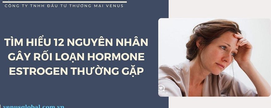 11 NGUYÊN NHÂN GÂY RỐI LOẠN HORMONE ESTROGEN THƯỜNG GẶP